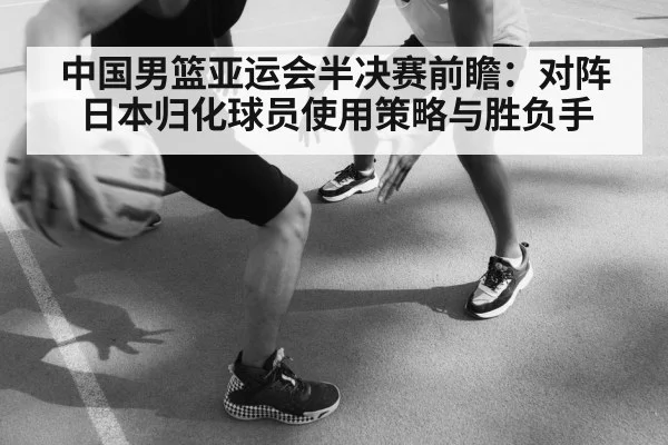 中国男篮亚运会半决赛前瞻：对阵日本归化球员使用策略与胜负手（KAIYUN）