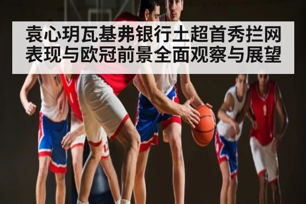 袁心玥瓦基弗银行土超首秀拦网表现与欧冠前景全面观察与展望 - KAIYUN