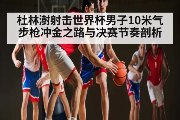 杜林澍射击世界杯男子10米气步枪冲金之路与决赛节奏剖析 | KAIYUN