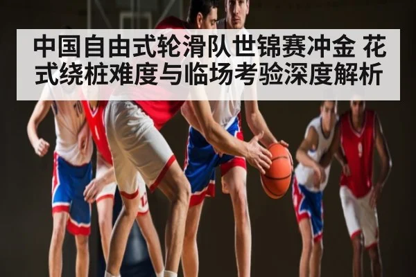 中国自由式轮滑队世锦赛冲金 花式绕桩难度与临场考验深度解析 - KAIYUN